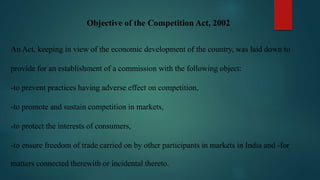 Objective of the Competition Act, 2002
An Act, keeping in view of the economic development of the country, was laid down to
provide for an establishment of a commission with the following object:
-to prevent practices having adverse effect on competition,
-to promote and sustain competition in markets,
-to protect the interests of consumers,
-to ensure freedom of trade carried on by other participants in markets in India and -for
matters connected therewith or incidental thereto.
 