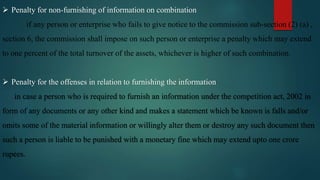  Penalty for non-furnishing of information on combination
if any person or enterprise who fails to give notice to the commission sub-section (2) (a) ,
section 6, the commission shall impose on such person or enterprise a penalty which may extend
to one percent of the total turnover of the assets, whichever is higher of such combination.
 Penalty for the offenses in relation to furnishing the information
in case a person who is required to furnish an information under the competition act, 2002 in
form of any documents or any other kind and makes a statement which be known is falls and/or
omits some of the material information or willingly alter them or destroy any such document then
such a person is liable to be punished with a monetary fine which may extend upto one crore
rupees.
 
