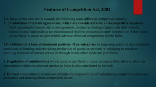 Features of Competition Act, 2002
The focus of the new law is towards the following areas affecting competition namely:
1. Prohibition of certain agreements, which are considered to be anti-competitive in nature.
Such agreements [namely tie in arrangements, exclusive dealings (supply and distribution),
refusal to deal and resale price maintenance] shall be presumed as anti- competitive if they cause
or are likely to cause an appreciable adverse effect on competition within India.
2.Prohibition of Abuse of dominant position- If an enterprise by imposing unfair or discriminatory
conditions or limiting and restricting production of goods or services or indulging in practices
resulting in denial of market access or through in any other mode are prohibited.
3. Regulation of combinations which cause or are likely to cause an appreciable adverse affect on
competition within the relevant market in India is also considered to be void.
4. Entrust Competition Commission of India the responsibility of undertaking competition advocacy,
awareness and training about competition issues.
 