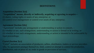 DEFINITIONS
Acquisition [Section 2(a)]
"Acquisition" means, directly or indirectly, acquiring or agreeing to acquire—
(i) shares, voting rights or assets of any enterprise; or
(ii) control over management or control over assets of any enterprise;
Agreement [Section 2(b)]
"Agreement" includes any arrangement or understanding or action in concert,—
(i) whether or not, such arrangement, understanding or action is formal or in writing; or
(ii) whether or not such arrangement, understanding or action is intended to be enforceable by
legal proceedings;
Cartel [Section 2(c)]
"Cartel" includes an association of producers, sellers, distributors, traders or service providers
who, by agreement amongst themselves, limit, control or attempt to control the production,
distribution, sale or price of, or, trade in goods or provision of services.
 