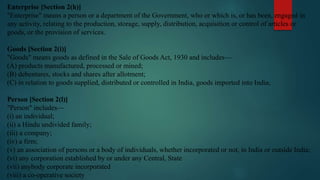 Enterprise [Section 2(h)]
"Enterprise" means a person or a department of the Government, who or which is, or has been, engaged in
any activity, relating to the production, storage, supply, distribution, acquisition or control of articles or
goods, or the provision of services.
Goods [Section 2(i)]
"Goods" means goods as defined in the Sale of Goods Act, 1930 and includes—
(A) products manufactured, processed or mined;
(B) debentures, stocks and shares after allotment;
(C) in relation to goods supplied, distributed or controlled in India, goods imported into India;
Person [Section 2(l)]
"Person" includes—
(i) an individual;
(ii) a Hindu undivided family;
(iii) a company;
(iv) a firm;
(v) an association of persons or a body of individuals, whether incorporated or not, in India or outside India;
(vi) any corporation established by or under any Central, State
(vii) anybody corporate incorporated
(viii) a co-operative society
 