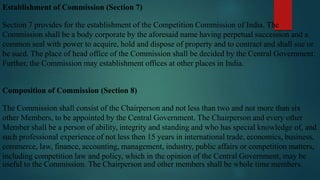 Establishment of Commission (Section 7)
Section 7 provides for the establishment of the Competition Commission of India. The
Commission shall be a body corporate by the aforesaid name having perpetual succession and a
common seal with power to acquire, hold and dispose of property and to contract and shall sue or
be sued. The place of head office of the Commission shall be decided by the Central Government.
Further, the Commission may establishment offices at other places in India.
Composition of Commission (Section 8)
The Commission shall consist of the Chairperson and not less than two and not more than six
other Members, to be appointed by the Central Government. The Chairperson and every other
Member shall be a person of ability, integrity and standing and who has special knowledge of, and
such professional experience of not less then 15 years in international trade, economics, business,
commerce, law, finance, accounting, management, industry, public affairs or competition matters,
including competition law and policy, which in the opinion of the Central Government, may be
useful to the Commission. The Chairperson and other members shall be whole time members.
 