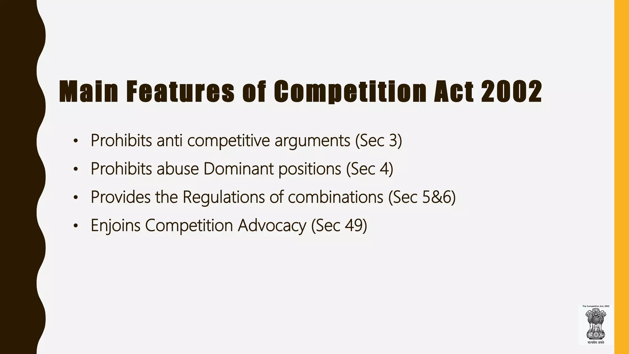 Main Features of Competition Act 2002
• Prohibits anti competitive arguments (Sec 3)
• Prohibits abuse Dominant positions (Sec 4)
• Provides the Regulations of combinations (Sec 5&6)
• Enjoins Competition Advocacy (Sec 49)
