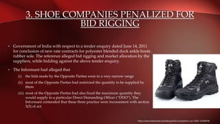 3. SHOE COMPANIES PENALIZED FOR
BID RIGGING
• Government of India with respect to a tender enquiry dated June 14, 2011
for conclusion of new rate contracts for polyester blended duck ankle boots
rubber sole. The reference alleged bid rigging and market allocation by the
suppliers, while bidding against the above tender enquiry.
• The Informant had alleged that
(i) the bids made by the Opposite Parties were in a very narrow range
(ii) most of the Opposite Parties had restricted the quantity to be supplied by
them
(iii) most of the Opposite Parties had also fixed the maximum quantity they
would supply to a particular Direct Demanding Officer (“DDO‟). The
Informant contended that these three practice were inconsistent with section
3(3) of act.
https://www.slideshare.net/Narayan92/competition-act-2002-54368706
 