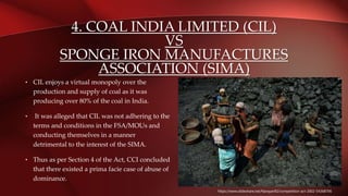 4. COAL INDIA LIMITED (CIL)
VS
SPONGE IRON MANUFACTURES
ASSOCIATION (SIMA)
• CIL enjoys a virtual monopoly over the
production and supply of coal as it was
producing over 80% of the coal in India.
• It was alleged that CIL was not adhering to the
terms and conditions in the FSA/MOUs and
conducting themselves in a manner
detrimental to the interest of the SIMA.
• Thus as per Section 4 of the Act, CCI concluded
that there existed a prima facie case of abuse of
dominance.
https://www.slideshare.net/Narayan92/competition-act-2002-54368706
 