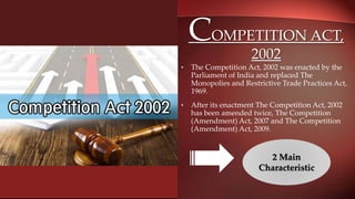 COMPETITION ACT,
2002
• The Competition Act, 2002 was enacted by the
Parliament of India and replaced The
Monopolies and Restrictive Trade Practices Act,
1969.
• After its enactment The Competition Act, 2002
has been amended twice, The Competition
(Amendment) Act, 2007 and The Competition
(Amendment) Act, 2009.
2 Main
Characteristic
 