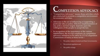 COMPETITION ADVOCACY
• “Competition Advocacy” means those activities which
are conducted to promote a competitive environment
for economic activities.
• Advocacy is the act of influencing or supporting a
particular idea or policy. Effective implementation of
any policy and law largely depends upon the
willingness of the people to accept the law.
• In recognition of the importance of the various
stakeholders, the Act lays emphasis on competition
advocacy initiatives to be taken by CCI (Competition
Commission of India) at three levels –
1. The policy makers (Central and State Governments),
2. The sectoral regulators and
3. The public at large.
 