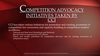 COMPETITION ADVOCACY
INITIATIVES TAKEN BY
CCI
CCI has taken various initiatives for promotion and creating awareness of
competition law awareness and capacity building in competition matters
as follows-
– National and State level Workshops and Seminars
– Special lectures organized for CCI officers
– Papers and studies published for competition advocacy and for creating awareness of
competition issues.
Jimsgn. (2017, January 25). Concept of Competition Advocacy and Role of CCI in India: A Practical Approach. https://jimsgnblog.blogspot.com/2017/01/concept-of-competition-advocac
and.html#:~:text=Competition%20Advocacy%20is%20one%20of,undertake%20advocacy%20for%20promoting%20competition.
 