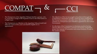 CCI
• The objectives of the Act are sought to be achieved through the
Competition Commission of India, which has been established by
the Central Government with effect from 14th October 2003. CCI
consists of a Chairperson and 6 Members appointed by the Central
Government.
• It is the duty of the Commission to eliminate practices having
adverse effect on competition, promote and sustain competition,
protect the interests of consumers and ensure freedom of trade in
the markets of India.
• The Chairperson of the Appellate Tribunal shall be a person, who
is, or has been a Judge of the Supreme Court or the Chief Justice of
a High Court.
• The Chairperson or a Member of the Appellate Tribunal shall hold
office for a term of five years and shall be eligible for re-
appointment.
COMPAT &
 