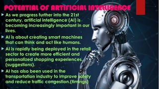 POTENTIAL OF ARTIFICIAL INTELLIGENCE
 As we progress further into the 21st
century, artificial intelligence (AI) is
becoming increasingly important in our
lives.
 AI is about creating smart machines
that can think and act like humans.
 AI is rapidly being deployed in the retail
sector to create more efficient and
personalized shopping experiences.
(suggestions).
 AI has also been used in the
transportation industry to improve safety
and reduce traffic congestion.(timings)
 