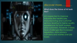 discover more…………
What does the future of AI look
like?
AI is expected to improve
industries like healthcare,
manufacturing and customer
service, leading to higher-quality
experiences for both workers
and customers. However, it does
face challenges like increased
regulation, data privacy
concerns and worries over job
losses.
 