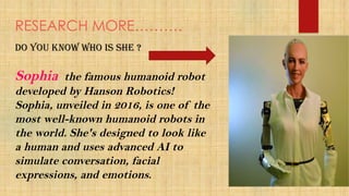 RESEARCH MORE……….
Do you know who is she ?
Sophia the famous humanoid robot
developed by Hanson Robotics!
Sophia, unveiled in 2016, is one of the
most well-known humanoid robots in
the world. She's designed to look like
a human and uses advanced AI to
simulate conversation, facial
expressions, and emotions.
 