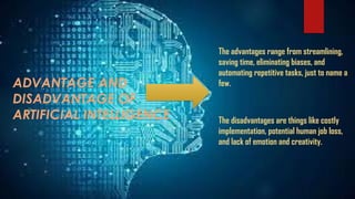 The advantages range from streamlining,
saving time, eliminating biases, and
automating repetitive tasks, just to name a
few.
The disadvantages are things like costly
implementation, potential human job loss,
and lack of emotion and creativity.
ADVANTAGE AND
DISADVANTAGE OF
ARTIFICIAL INTELLIGENCE
 