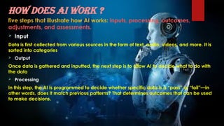 How does AI work ?
five steps that illustrate how AI works: inputs, processing, outcomes,
adjustments, and assessments.
 Input
Data is first collected from various sources in the form of text, audio, videos, and more. It is
sorted into categories
 Output
Once data is gathered and inputted, the next step is to allow AI to decide what to do with
the data
 Processing
In this step, the AI is programmed to decide whether specific data is a “pass” or “fail”—in
other words, does it match previous patterns? That determines outcomes that can be used
to make decisions.
 
