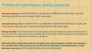 Types of artificial intelligence
Reactive machines: Limited AI that only reacts to different kinds .Does not use
memory and thus cannot learn with new data.
Limited memory: Most modern AI is considered to be limited memory. It can use
memory to improve over time by being trained with new data.
Theory of mind: This would mean that an AI system not only recognizes actions and reactions
but can also infer what a person (or another AI) is thinking or intending based on their behavior,
emotions.not currently exist but research going on.
Self aware:This would mean that an AI system not only recognizes actions and reactions
but can also infer what a person (or another AI) is thinking or intending based on their
behavior, emotions. self-aware AI does not currently exist.
 