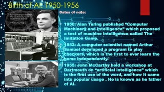 Birth of AI: 1950-1956
Dates of note:
 1950: Alan Turing published “Computer
Machinery and Intelligence” which proposed
a test of machine intelligence called The
Imitation Game.
 1952: A computer scientist named Arthur
Samuel developed a program to play
checkers, which is the first to ever learn the
game independently.
 1955: John McCarthy held a workshop at
Dartmouth on “artificial intelligence” which
is the first use of the word, and how it came
into popular usage . He is known as he father
of AI.
 