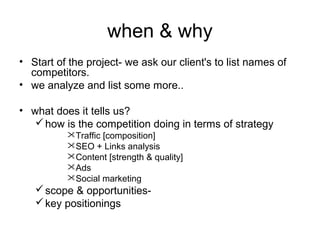 when & why
• Start of the project- we ask our client's to list names of
competitors.
• we analyze and list some more..
• what does it tells us?
 how is the competition doing in terms of strategy
Traffic [composition]
SEO + Links analysis
Content [strength & quality]
Ads
Social marketing

 scope & opportunities key positionings

 