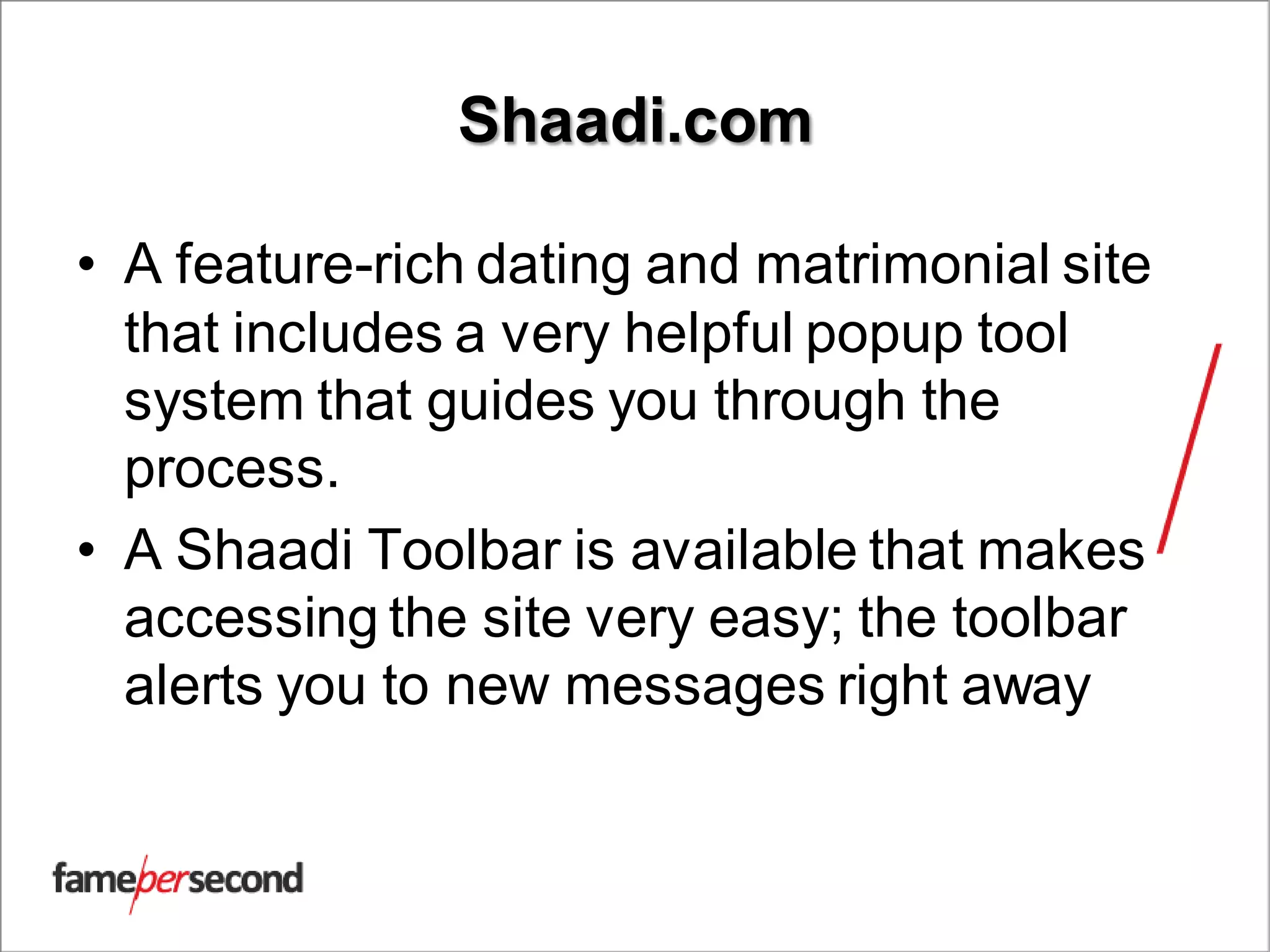 Shaadi.com
• A feature-rich dating and matrimonial site
that includes a very helpful popup tool
system that guides you through the
process.
• A Shaadi Toolbar is available that makes
accessing the site very easy; the toolbar
alerts you to new messages right away
 