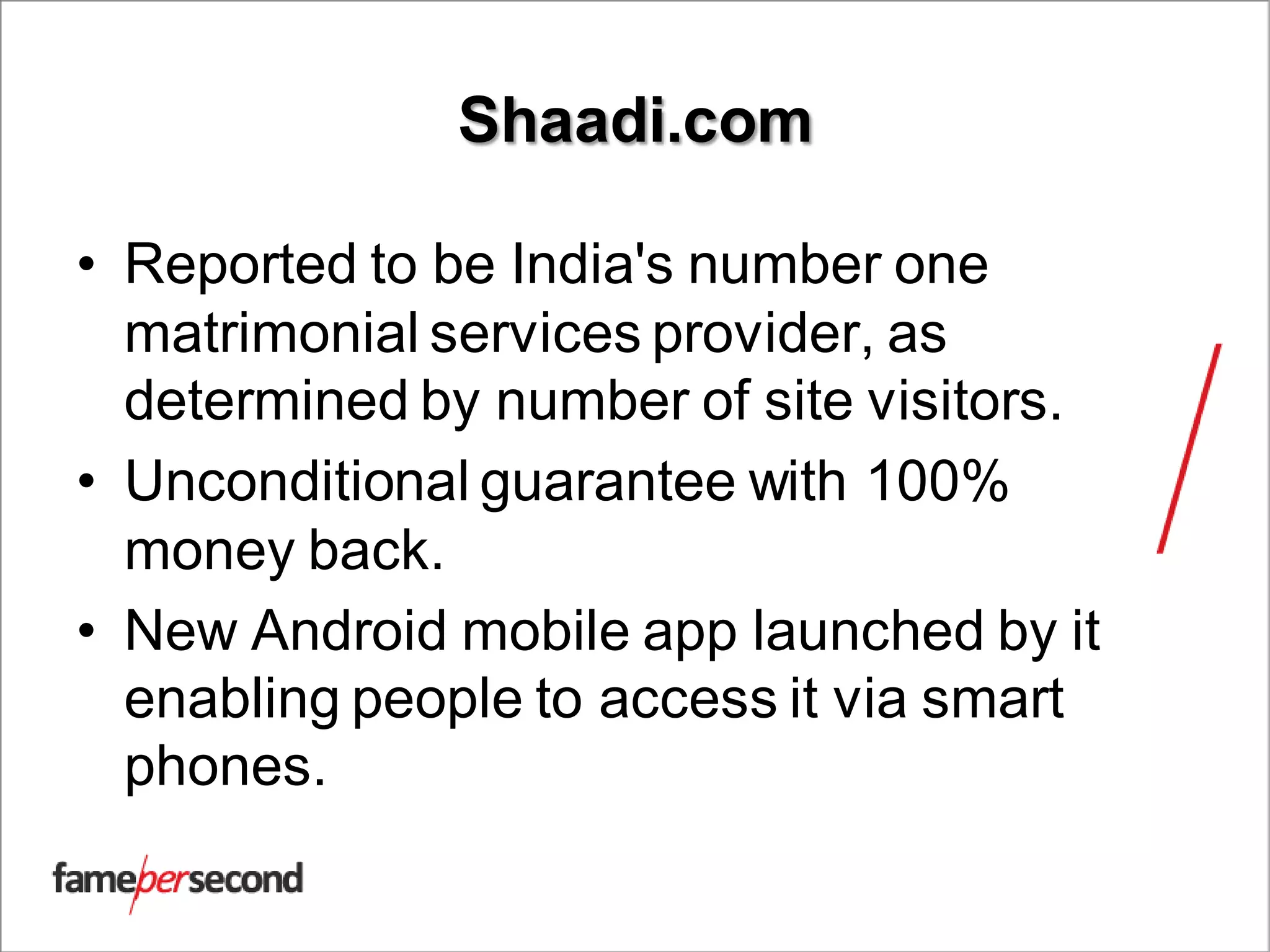 Shaadi.com
• Reported to be India's number one
matrimonial services provider, as
determined by number of site visitors.
• Unconditional guarantee with 100%
money back.
• New Android mobile app launched by it
enabling people to access it via smart
phones.
 