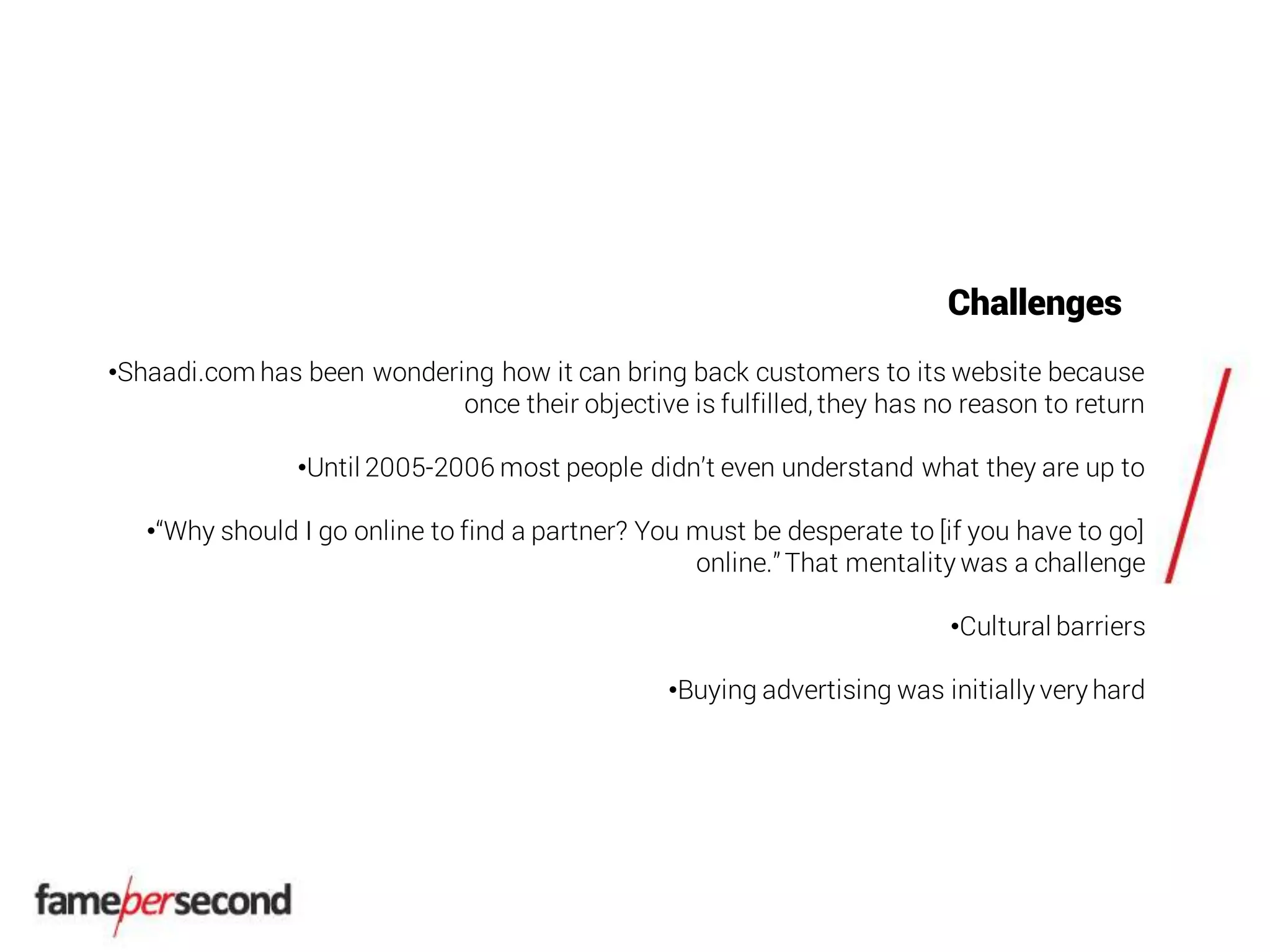 Challenges
•Shaadi.com has been wondering how it can bring back customers to its website because
once their objective is fulfilled, they has no reason to return
•Until 2005-2006 most people didn’t even understand what they are up to
•“Why should I go online to find a partner? You must be desperate to [if you have to go]
online.”That mentality was a challenge
•Cultural barriers
•Buying advertising was initially very hard
 