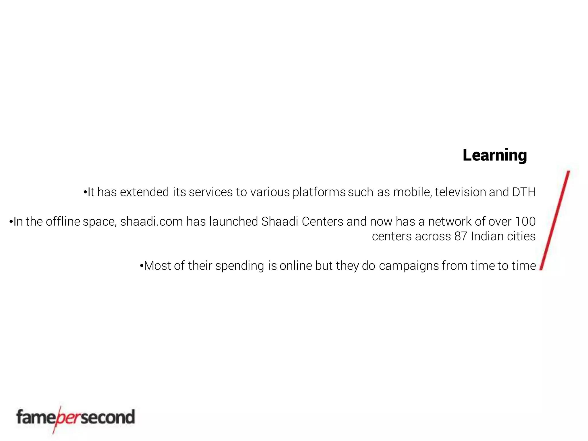Learning
•It has extended its services to various platformssuch as mobile, television and DTH
•In the offline space, shaadi.com has launched Shaadi Centers and now has a network of over 100
centers across 87 Indian cities
•Most of their spending is online but they do campaigns from time to time
 