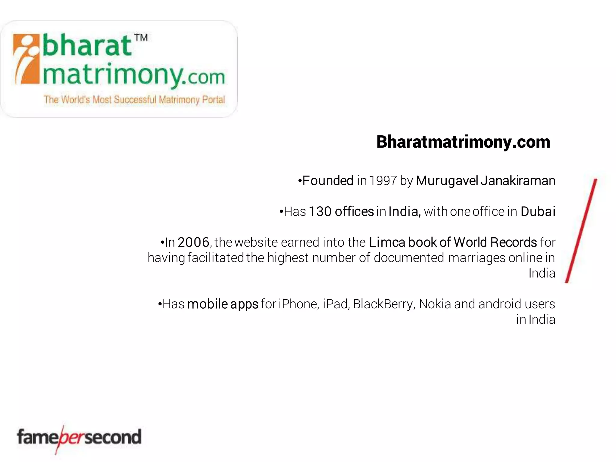 Bharatmatrimony.com
•Founded in1997 by Murugavel Janakiraman
•Has 130 offices inIndia, withoneoffice in Dubai
•In 2006, thewebsite earned into the Limca book of World Records for
havingfacilitatedthe highest number of documented marriages online in
India
•Has mobile appsfor iPhone, iPad, BlackBerry, Nokia and android users
inIndia
 
