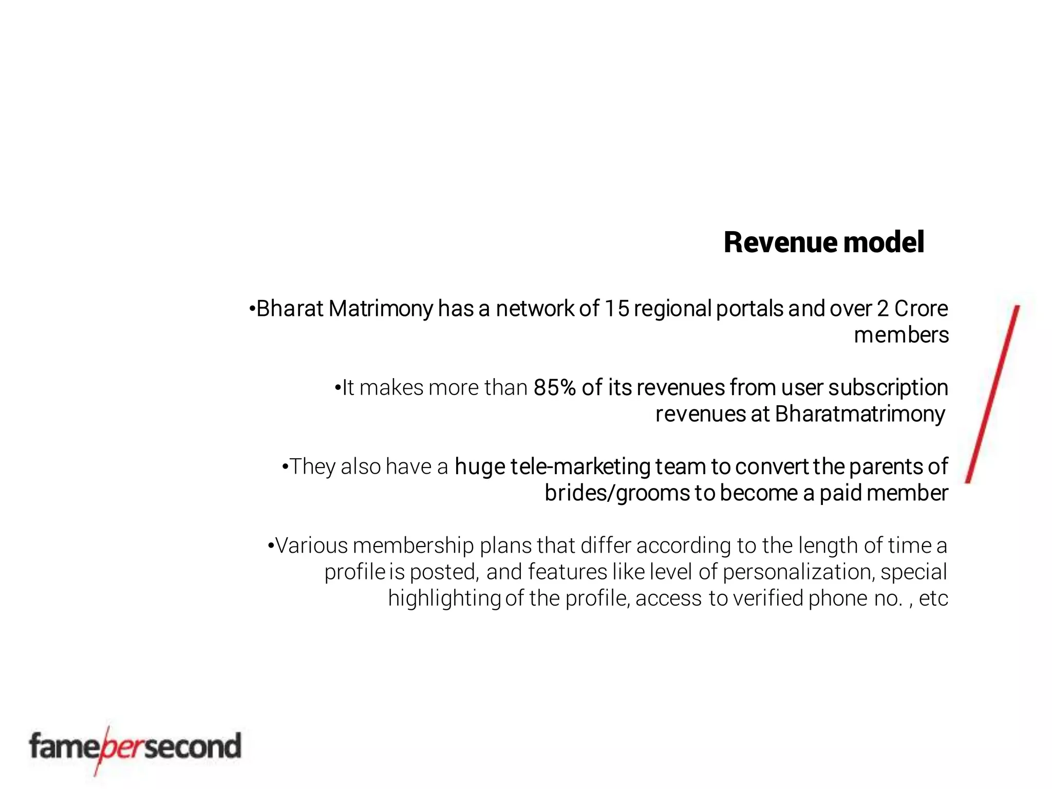 Revenue model
•Bharat Matrimony has a network of 15 regional portals and over 2 Crore
members
•It makes more than 85% of its revenues from user subscription
revenues at Bharatmatrimony
•They also have a huge tele-marketing team to convert the parents of
brides/grooms to become a paid member
•Various membership plans that differ according to the length of time a
profileis posted, and features like level of personalization, special
highlightingof the profile, access to verified phone no. , etc
 