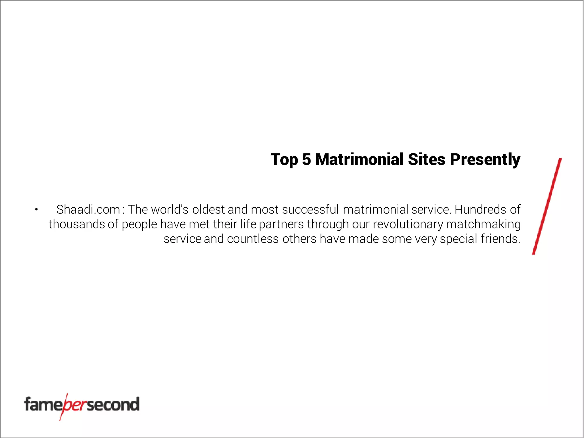 Top 5 Matrimonial Sites Presently
• Shaadi.com : The world's oldest and most successful matrimonial service. Hundreds of
thousands of people have met their life partners through our revolutionary matchmaking
service and countless others have made some very special friends.
 