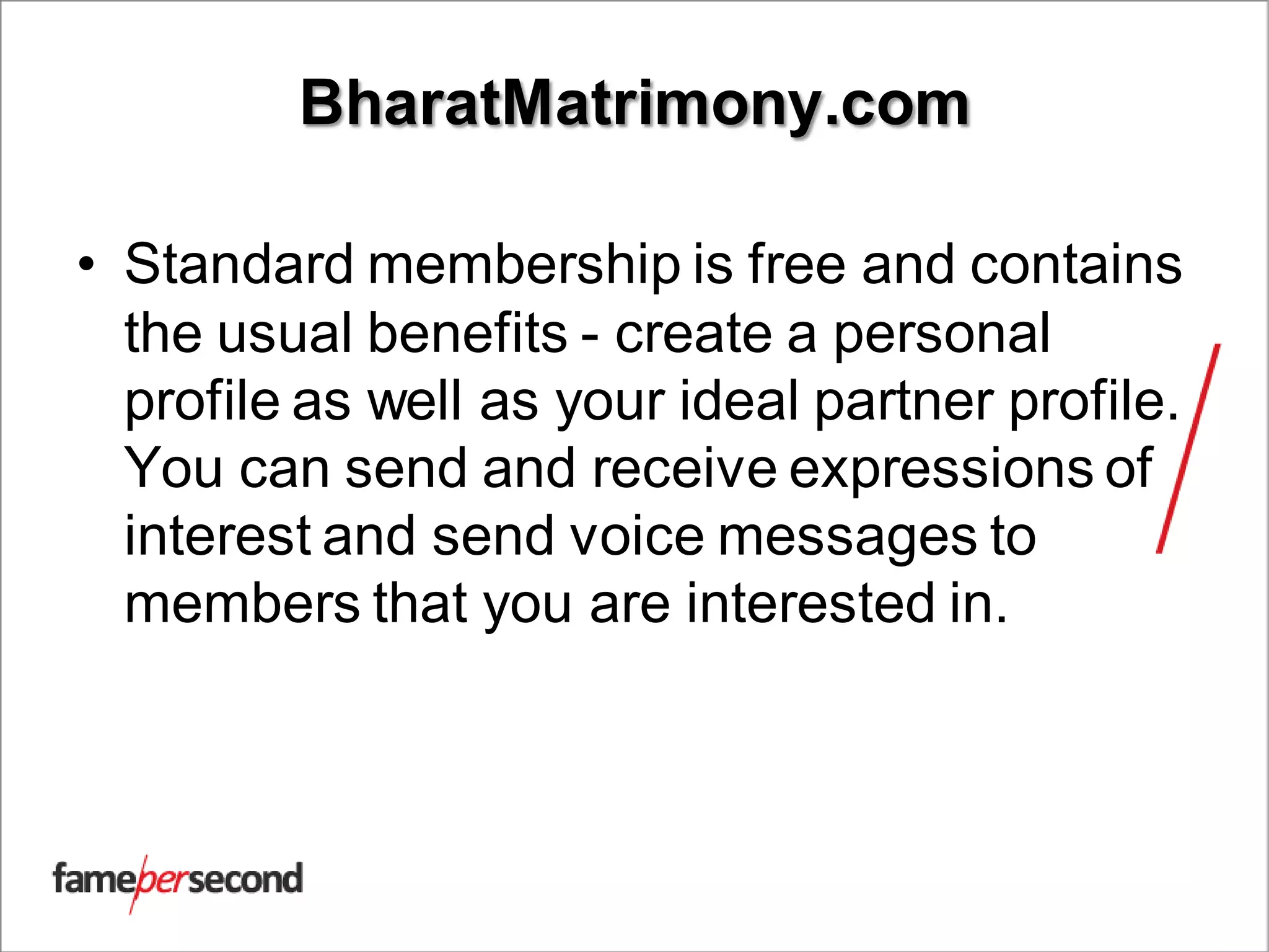 BharatMatrimony.com
• Standard membership is free and contains
the usual benefits - create a personal
profile as well as your ideal partner profile.
You can send and receive expressions of
interest and send voice messages to
members that you are interested in.
 
