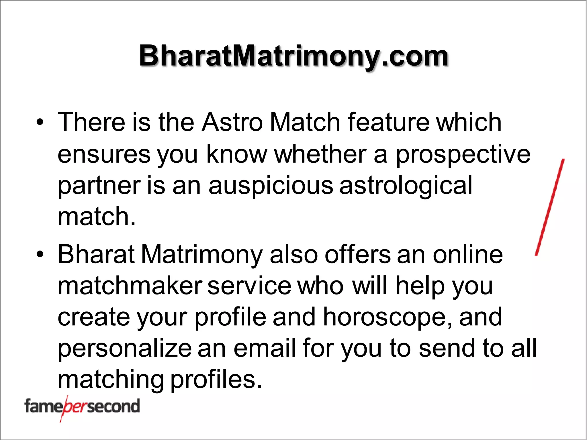 BharatMatrimony.com
• There is the Astro Match feature which
ensures you know whether a prospective
partner is an auspicious astrological
match.
• Bharat Matrimony also offers an online
matchmaker service who will help you
create your profile and horoscope, and
personalize an email for you to send to all
matching profiles.
 