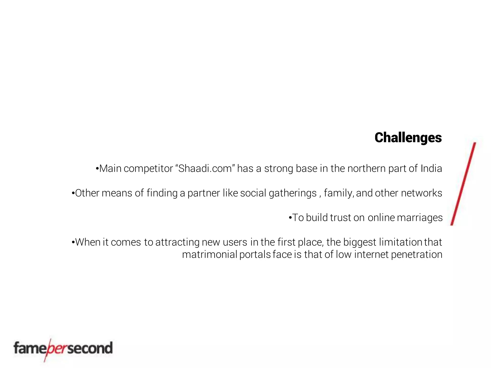 Challenges
•Main competitor “Shaadi.com” has a strong base in the northern part of India
•Other means of finding a partner like social gatherings , family, and other networks
•To build trust on online marriages
•When it comes to attracting new users in the first place, the biggest limitationthat
matrimonial portalsface is that of low internet penetration
 