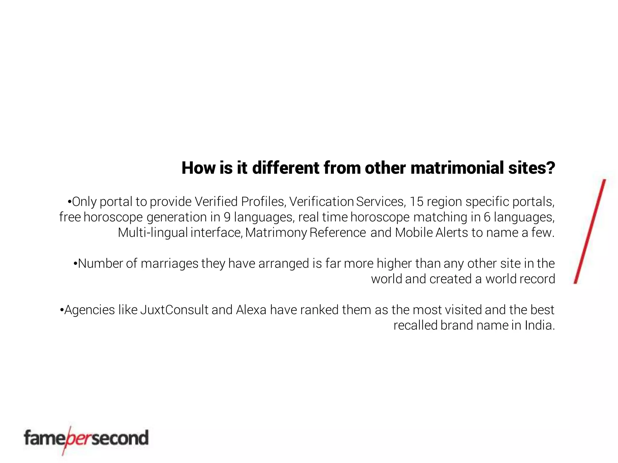 How is it different from other matrimonial sites?
•Only portal to provide Verified Profiles, VerificationServices, 15 region specific portals,
free horoscope generation in 9 languages, real time horoscope matching in 6 languages,
Multi-lingual interface, Matrimony Reference and Mobile Alerts to name a few.
•Number of marriages they have arranged is far more higher than any other site in the
world and created a world record
•Agencies like JuxtConsult and Alexa have ranked them as the most visited and the best
recalled brand name in India.
 