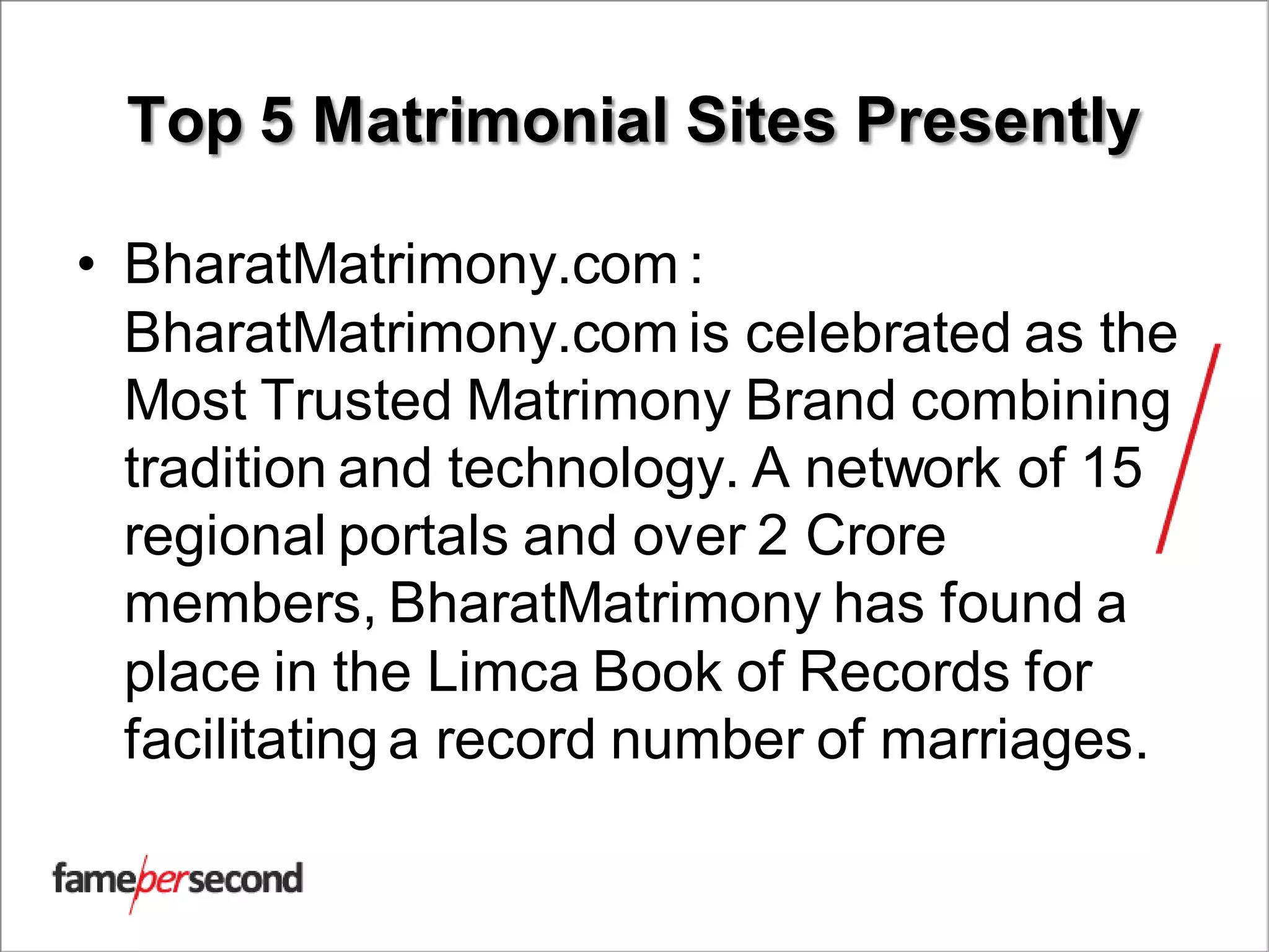 Top 5 Matrimonial Sites Presently
• BharatMatrimony.com :
BharatMatrimony.com is celebrated as the
Most Trusted Matrimony Brand combining
tradition and technology. A network of 15
regional portals and over 2 Crore
members, BharatMatrimony has found a
place in the Limca Book of Records for
facilitating a record number of marriages.
 