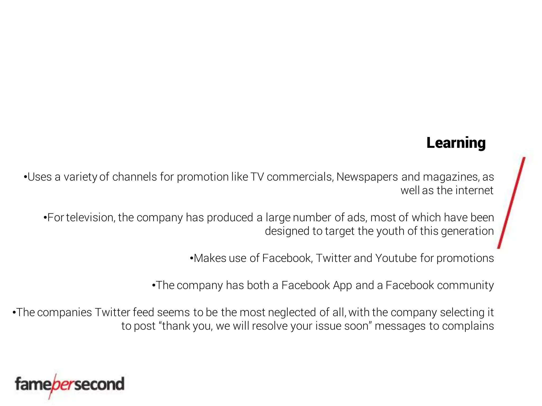 Learning
•Uses a variety of channels for promotion like TV commercials, Newspapers and magazines, as
well as the internet
•For television, the company has produced a large number of ads, most of which have been
designed to target the youth of this generation
•Makes use of Facebook, Twitter and Youtube for promotions
•The company has both a Facebook App and a Facebook community
•The companies Twitter feed seems to be the most neglected of all, with the company selecting it
to post “thank you, we will resolve your issue soon” messages to complains
 