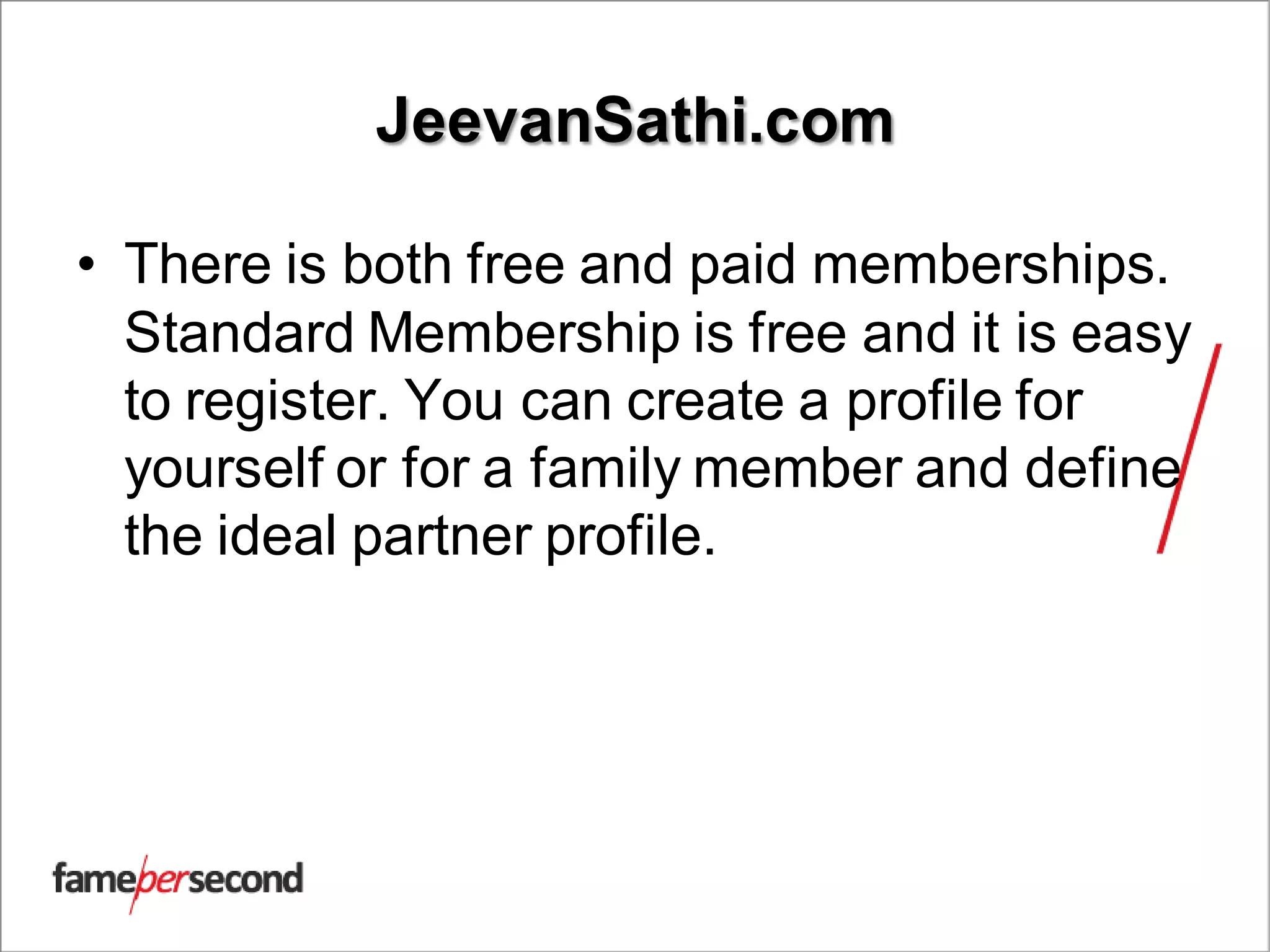 JeevanSathi.com
• There is both free and paid memberships.
Standard Membership is free and it is easy
to register. You can create a profile for
yourself or for a family member and define
the ideal partner profile.
 