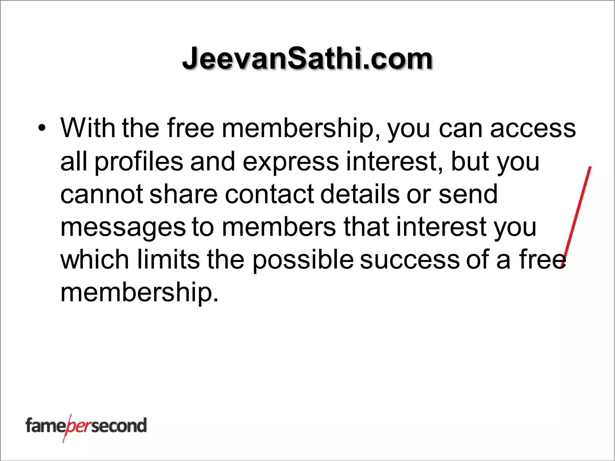 JeevanSathi.com
• With the free membership, you can access
all profiles and express interest, but you
cannot share contact details or send
messages to members that interest you
which limits the possible success of a free
membership.
 