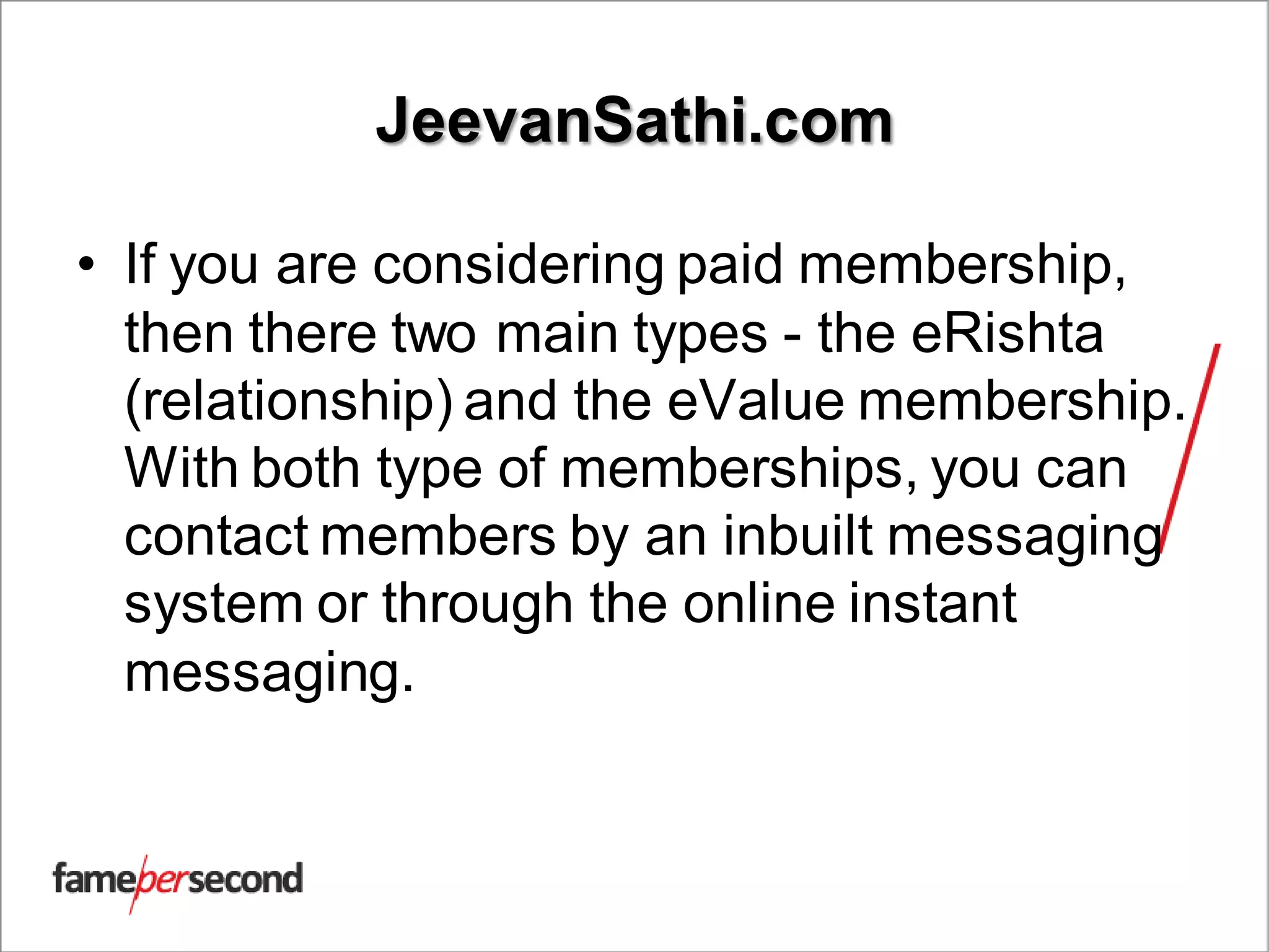 JeevanSathi.com
• If you are considering paid membership,
then there two main types - the eRishta
(relationship) and the eValue membership.
With both type of memberships, you can
contact members by an inbuilt messaging
system or through the online instant
messaging.
 
