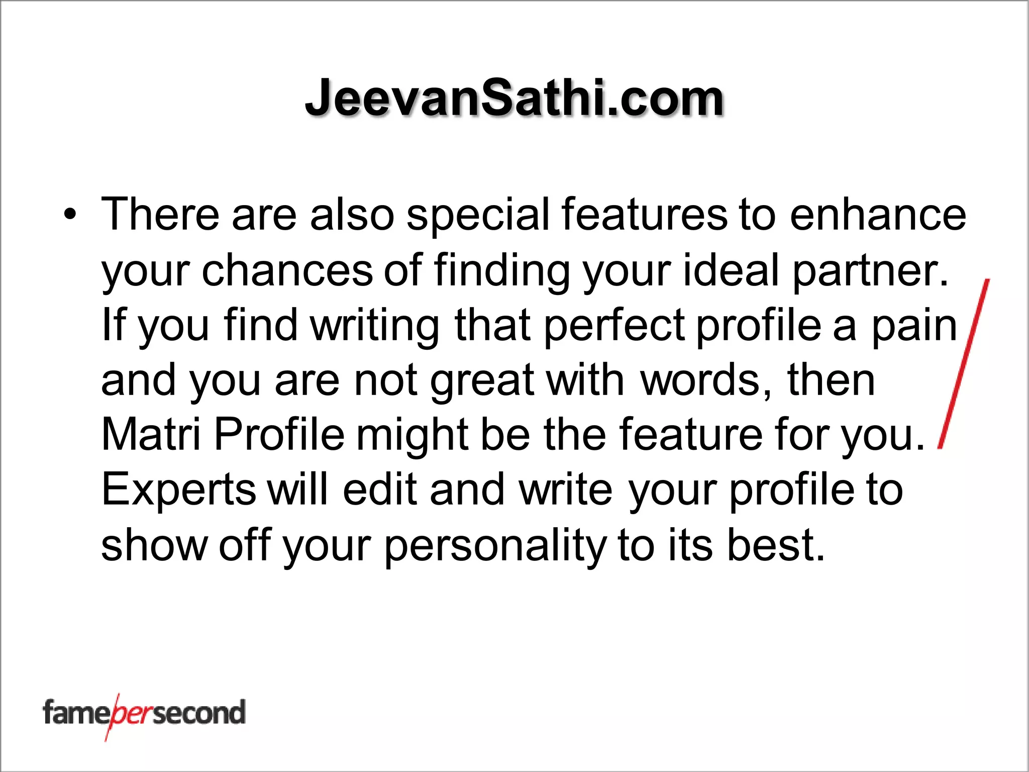 JeevanSathi.com
• There are also special features to enhance
your chances of finding your ideal partner.
If you find writing that perfect profile a pain
and you are not great with words, then
Matri Profile might be the feature for you.
Experts will edit and write your profile to
show off your personality to its best.
 