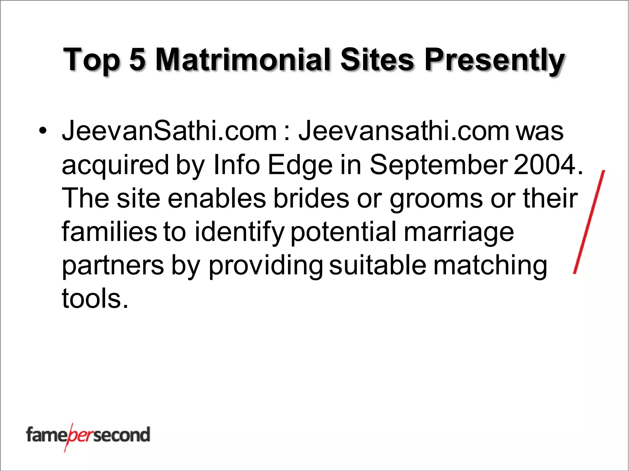 Top 5 Matrimonial Sites Presently
• JeevanSathi.com : Jeevansathi.com was
acquired by Info Edge in September 2004.
The site enables brides or grooms or their
families to identify potential marriage
partners by providing suitable matching
tools.
 