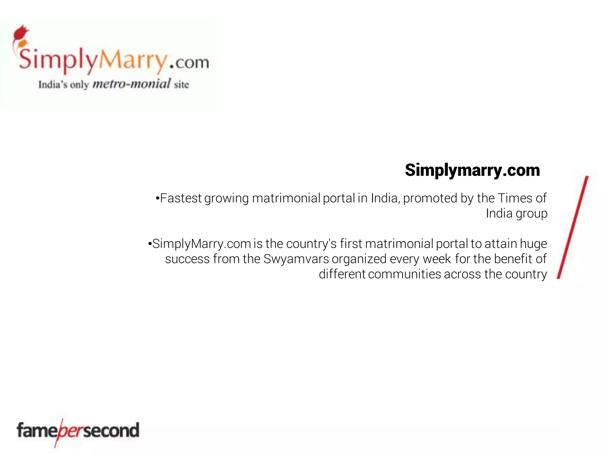 Simplymarry.com
•Fastest growing matrimonial portal in India, promoted by the Times of
India group
•SimplyMarry.com is the country's first matrimonial portal to attain huge
success from the Swyamvars organized every week for the benefit of
different communities across the country
 