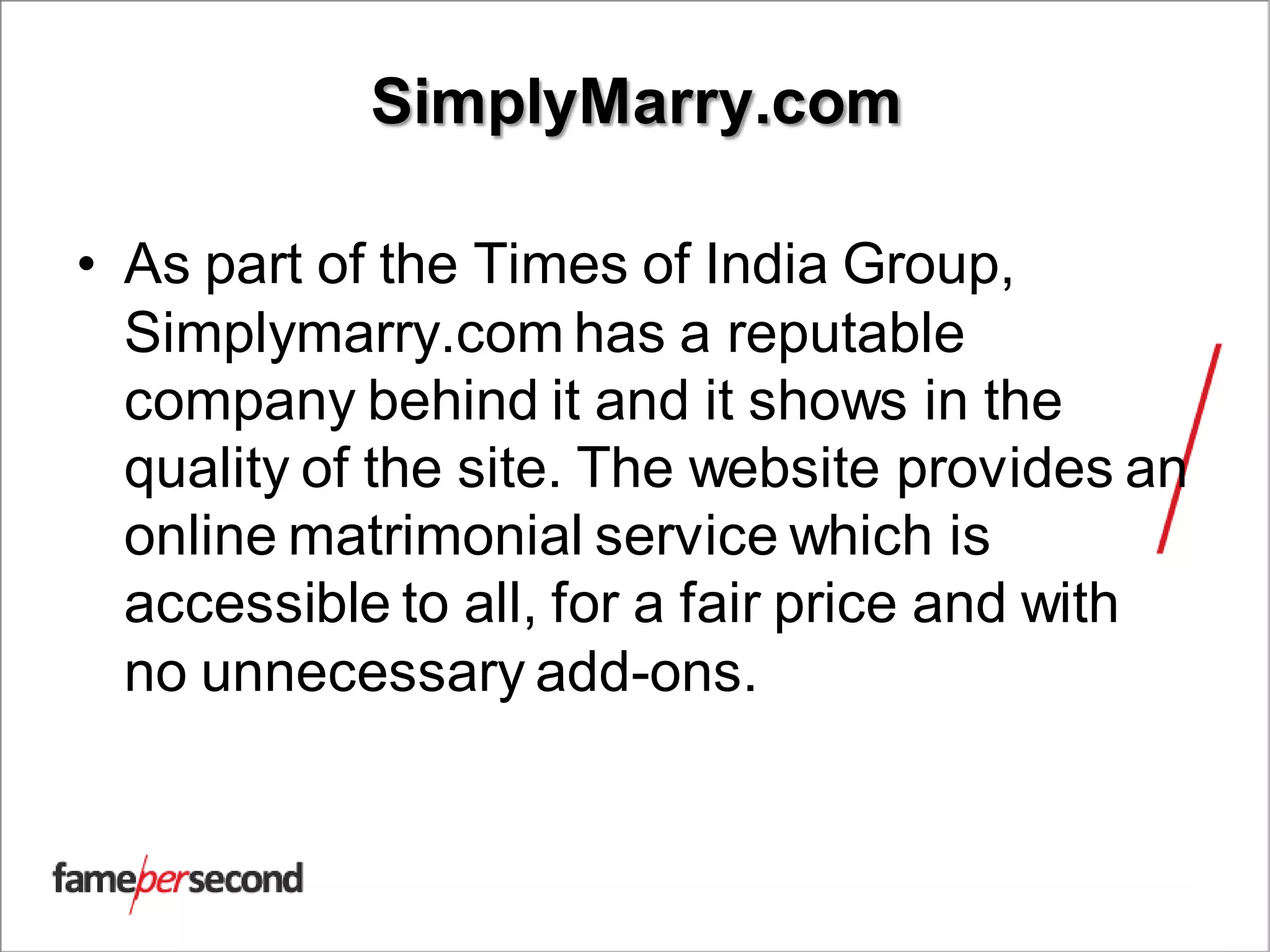 SimplyMarry.com
• As part of the Times of India Group,
Simplymarry.com has a reputable
company behind it and it shows in the
quality of the site. The website provides an
online matrimonial service which is
accessible to all, for a fair price and with
no unnecessary add-ons.
 