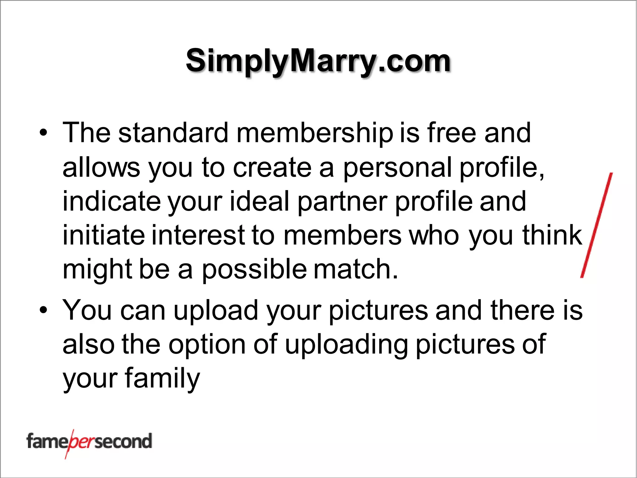 SimplyMarry.com
• The standard membership is free and
allows you to create a personal profile,
indicate your ideal partner profile and
initiate interest to members who you think
might be a possible match.
• You can upload your pictures and there is
also the option of uploading pictures of
your family
 