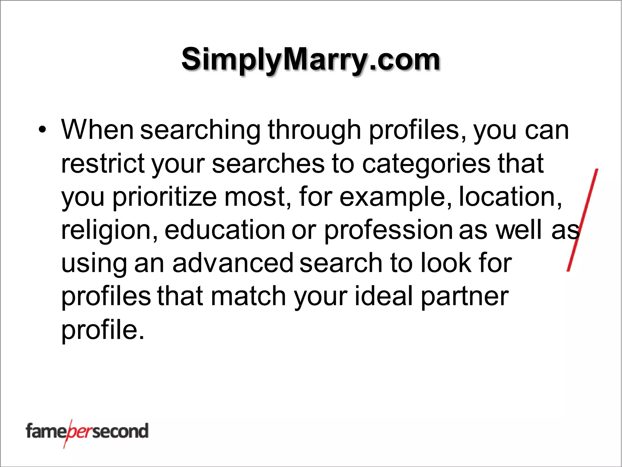 SimplyMarry.com
• When searching through profiles, you can
restrict your searches to categories that
you prioritize most, for example, location,
religion, education or profession as well as
using an advanced search to look for
profiles that match your ideal partner
profile.
 