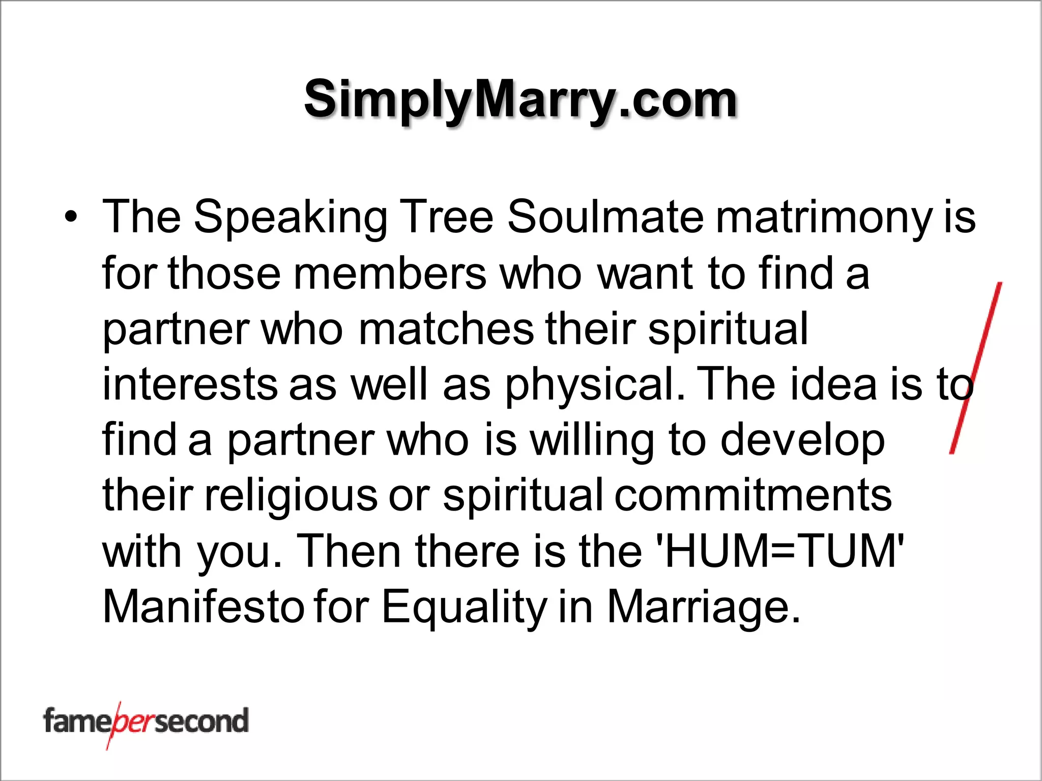 SimplyMarry.com
• The Speaking Tree Soulmate matrimony is
for those members who want to find a
partner who matches their spiritual
interests as well as physical. The idea is to
find a partner who is willing to develop
their religious or spiritual commitments
with you. Then there is the 'HUM=TUM'
Manifesto for Equality in Marriage.
 