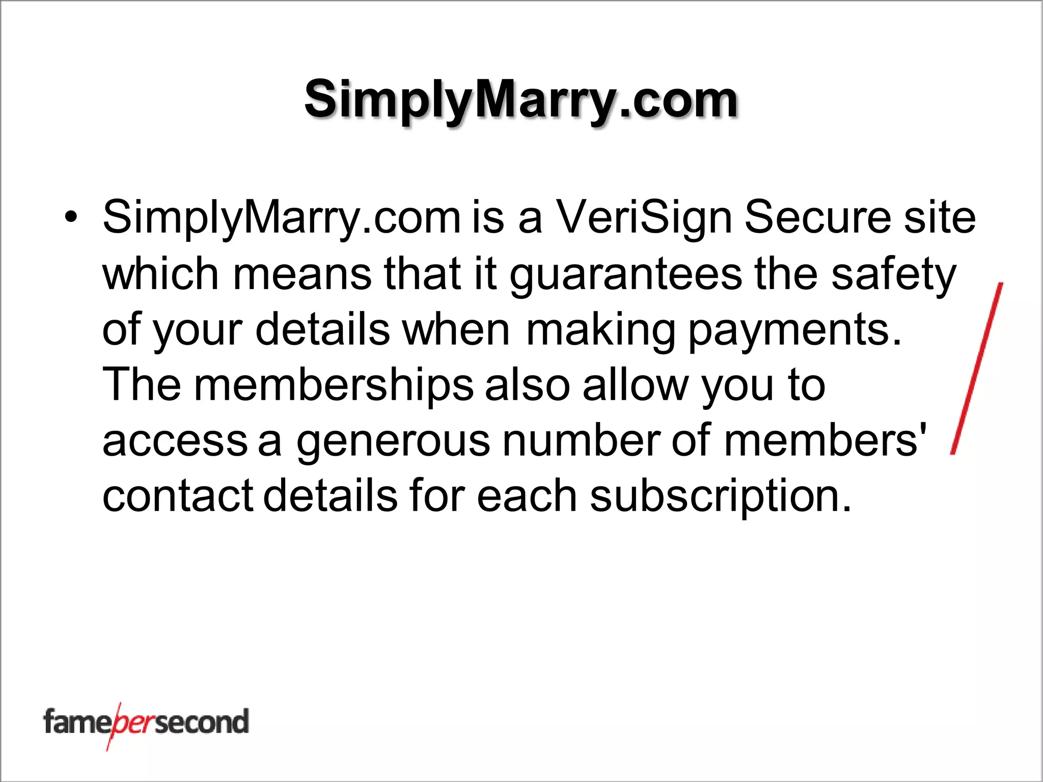 SimplyMarry.com
• SimplyMarry.com is a VeriSign Secure site
which means that it guarantees the safety
of your details when making payments.
The memberships also allow you to
access a generous number of members'
contact details for each subscription.
 