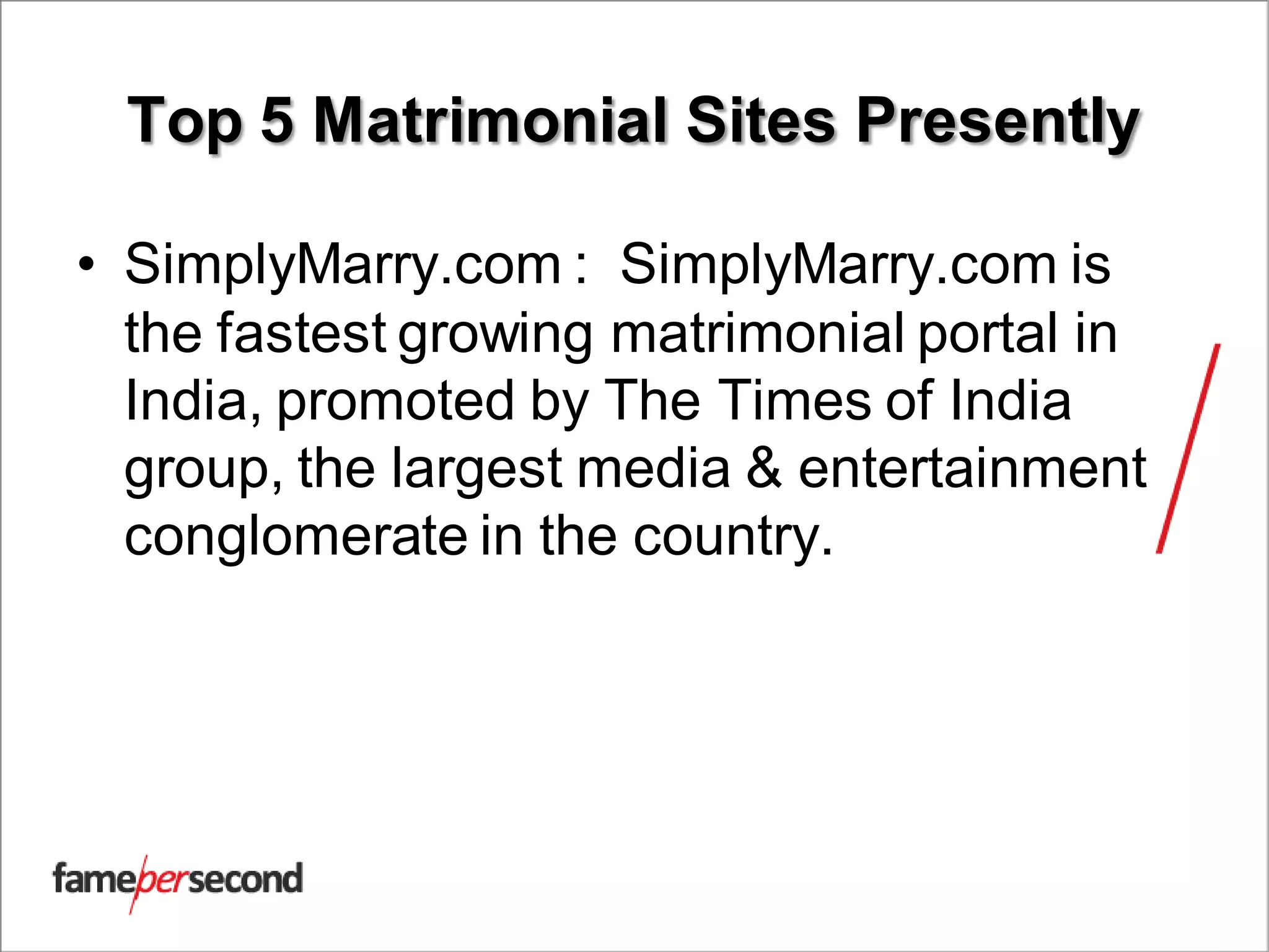 Top 5 Matrimonial Sites Presently
• SimplyMarry.com : SimplyMarry.com is
the fastest growing matrimonial portal in
India, promoted by The Times of India
group, the largest media & entertainment
conglomerate in the country.
 