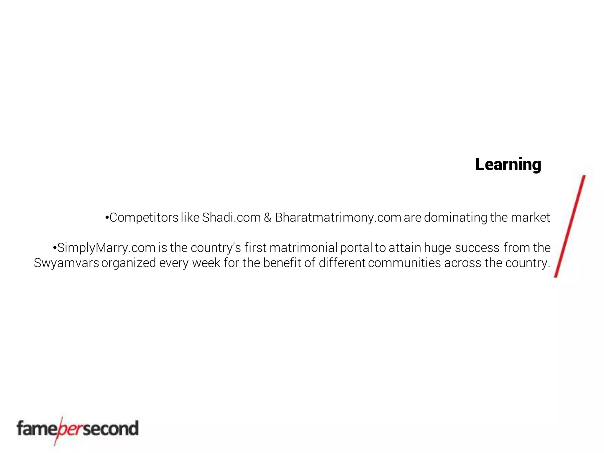 Learning
•Competitorslike Shadi.com & Bharatmatrimony.com are dominating the market
•SimplyMarry.com is the country's first matrimonial portal to attain huge success from the
Swyamvarsorganized every week for the benefit of different communities across the country.
 