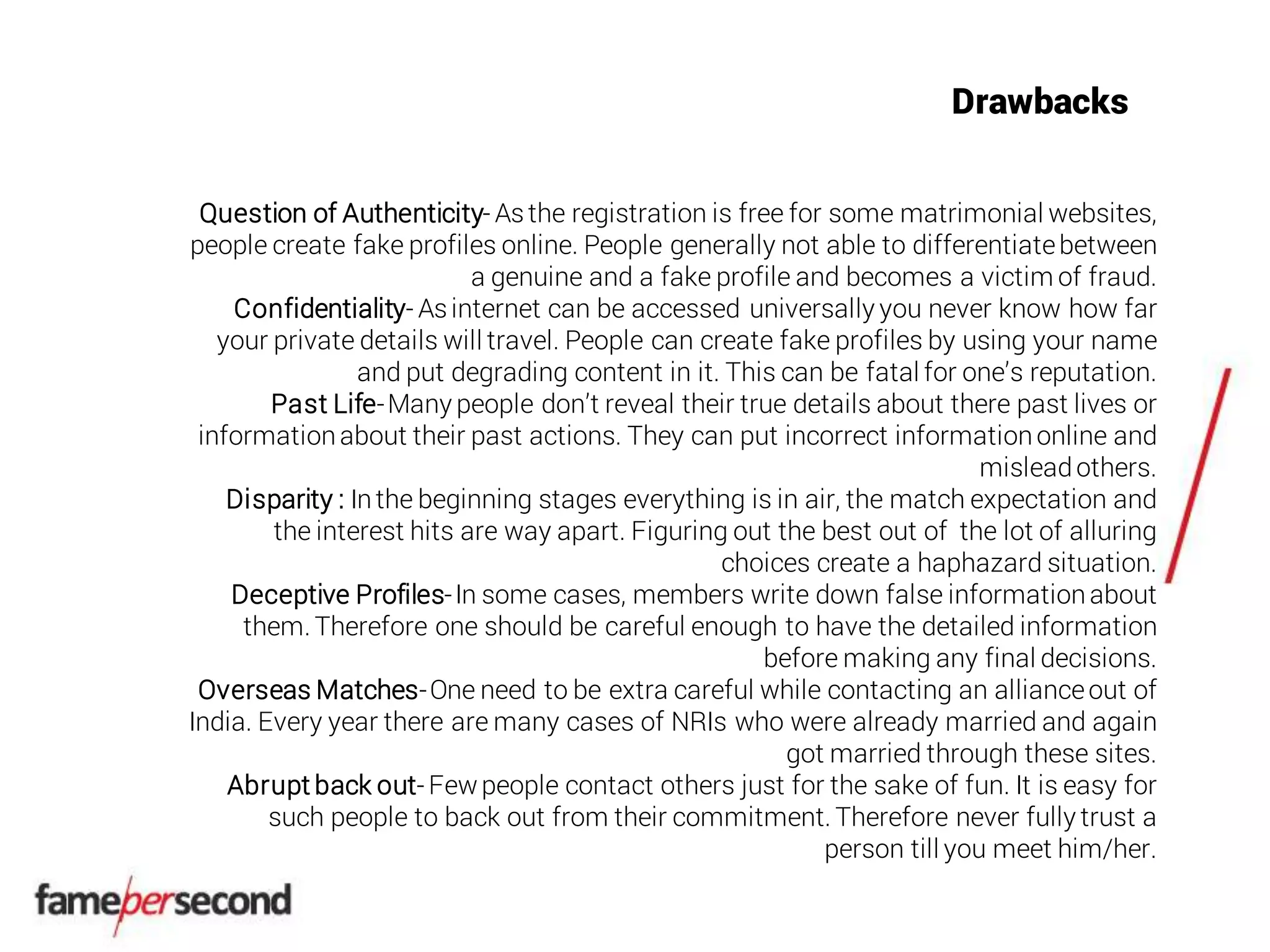 Drawbacks
Question of Authenticity- Asthe registration is free for some matrimonial websites,
people create fake profiles online. People generally not able to differentiatebetween
a genuine and a fake profile and becomes a victim of fraud.
Confidentiality- Asinternet can be accessed universally you never know how far
your private details will travel. People can create fake profiles by using your name
and put degrading content in it. This can be fatal for one’s reputation.
Past Life-Many people don’t reveal their true details about there past lives or
informationabout their past actions. They can put incorrect informationonline and
misleadothers.
Disparity : Inthe beginning stages everything is in air, the match expectation and
the interest hits are way apart. Figuring out the best out of the lot of alluring
choices create a haphazard situation.
Deceptive Profiles-In some cases, members write down false informationabout
them. Therefore one should be careful enough to have the detailed information
before making any final decisions.
Overseas Matches-One need to be extra careful while contacting an allianceout of
India. Every year there are many cases of NRIs who were already married and again
got married through these sites.
Abrupt back out- Fewpeople contact others just for the sake of fun. It is easy for
such people to back out from their commitment. Therefore never fully trust a
person till you meet him/her.
 