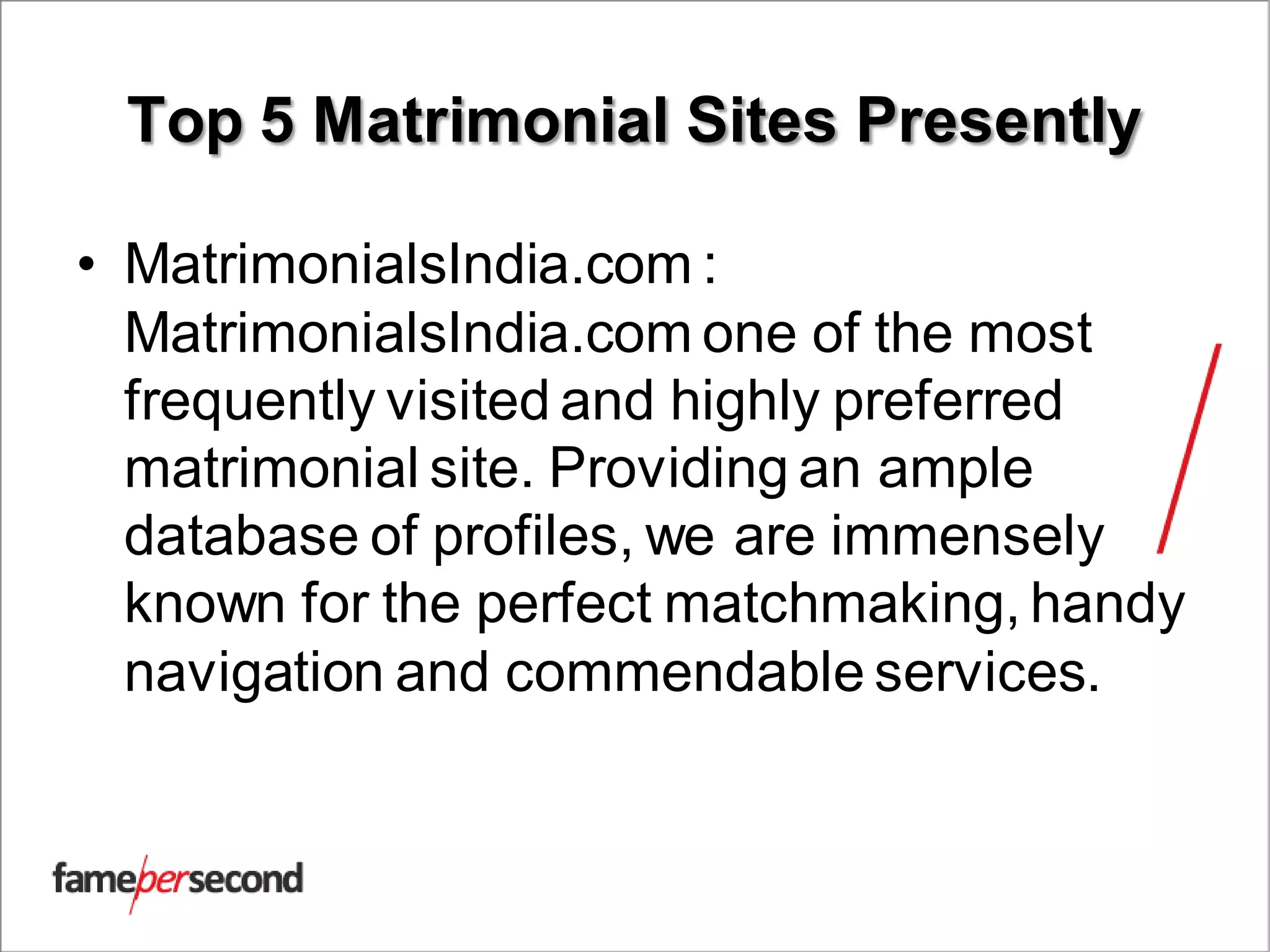 Top 5 Matrimonial Sites Presently
• MatrimonialsIndia.com :
MatrimonialsIndia.com one of the most
frequently visited and highly preferred
matrimonial site. Providing an ample
database of profiles, we are immensely
known for the perfect matchmaking, handy
navigation and commendable services.
 