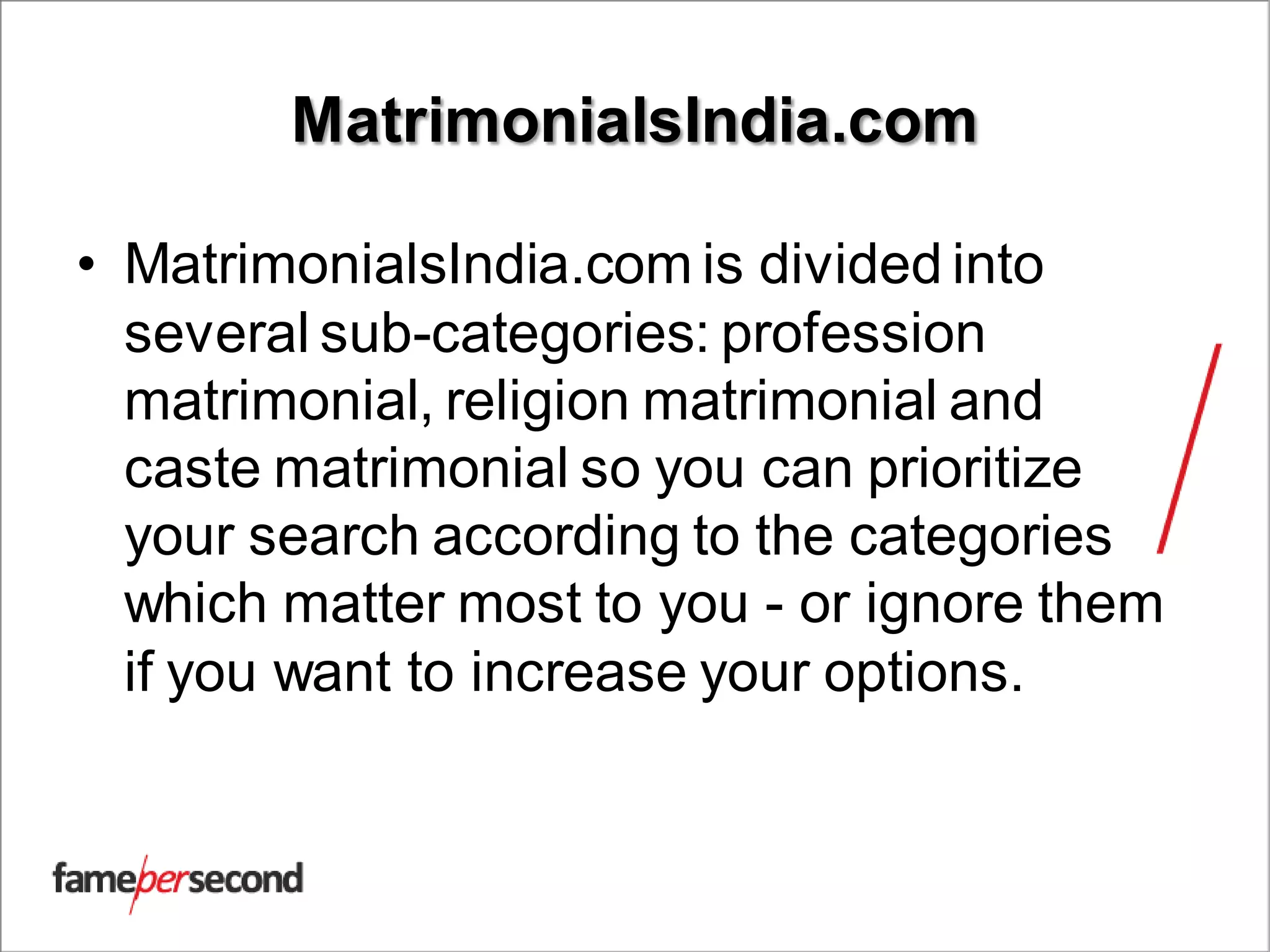 MatrimonialsIndia.com
• MatrimonialsIndia.com is divided into
several sub-categories: profession
matrimonial, religion matrimonial and
caste matrimonial so you can prioritize
your search according to the categories
which matter most to you - or ignore them
if you want to increase your options.
 